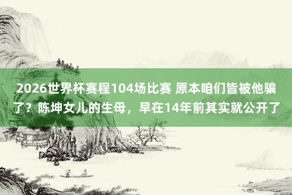 2026世界杯赛程104场比赛 原本咱们皆被他骗了?陈坤女儿的生母,早在14年前其实就公开了
