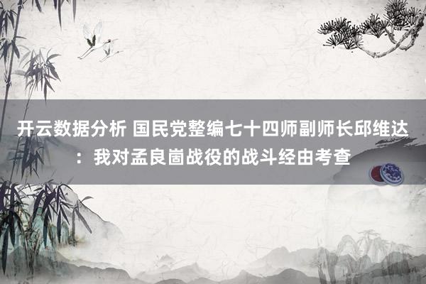 开云数据分析 国民党整编七十四师副师长邱维达:我对孟良崮战役的战斗经由考查