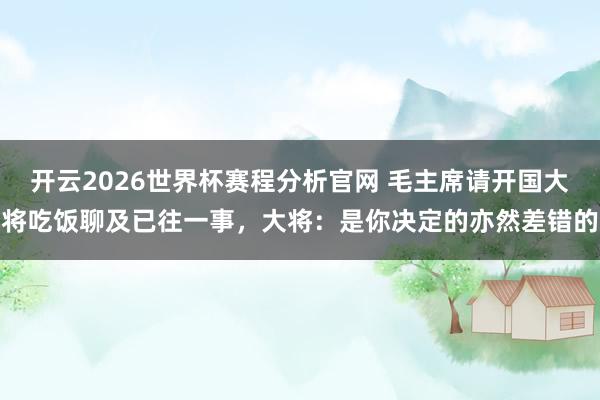 开云2026世界杯赛程分析官网 毛主席请开国大将吃饭聊及已往一事,大将:是你决定的亦然差错的