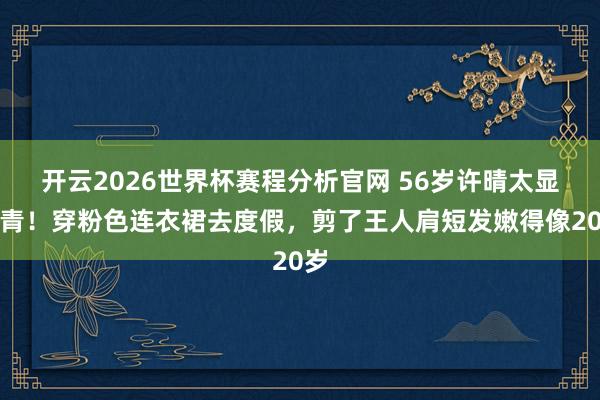 开云2026世界杯赛程分析官网 56岁许晴太显年青!穿粉色连衣裙去度假,剪了王人肩短发嫩得像20岁