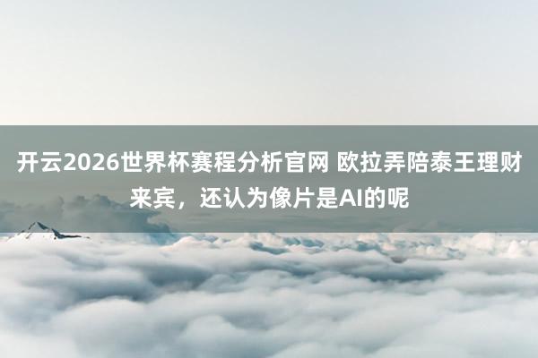 开云2026世界杯赛程分析官网 欧拉弄陪泰王理财来宾，还认为像片是AI的呢
