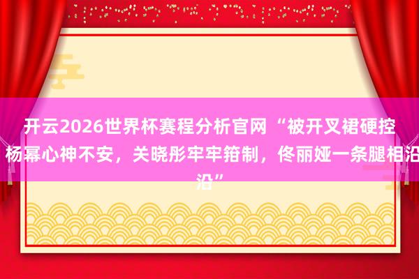 开云2026世界杯赛程分析官网 “被开叉裙硬控,杨幂心神不安,关晓彤牢牢箝制,佟丽娅一条腿相沿”