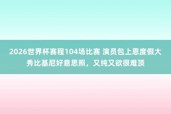 2026世界杯赛程104场比赛 演员包上恩度假大秀比基尼好意思照,又纯又欲很难顶