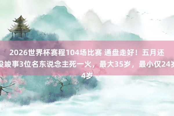 2026世界杯赛程104场比赛 通盘走好!五月还没竣事3位名东说念主死一火,最大35岁,最小仅24岁