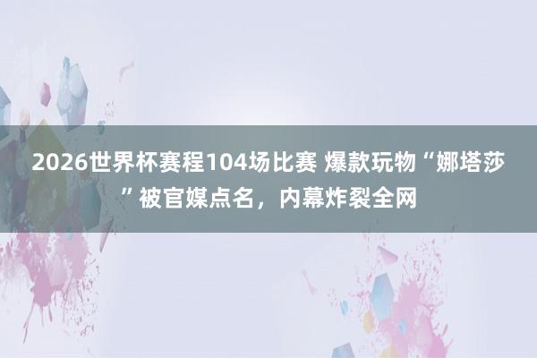 2026世界杯赛程104场比赛 爆款玩物“娜塔莎”被官媒点名，内幕炸裂全网