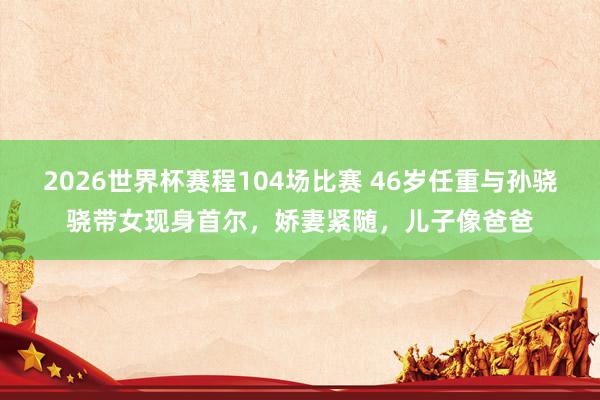 2026世界杯赛程104场比赛 46岁任重与孙骁骁带女现身首尔，娇妻紧随，儿子像爸爸