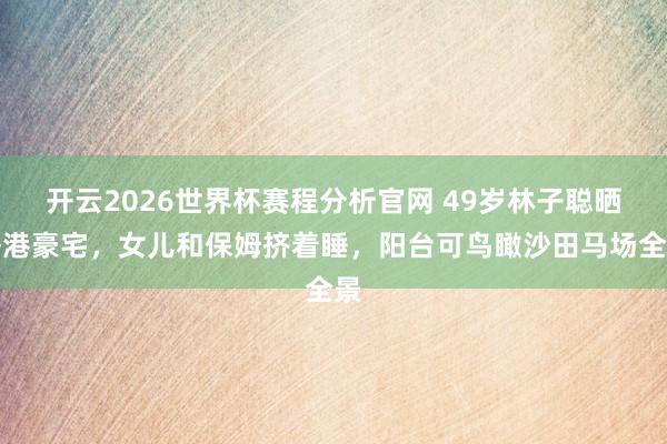 开云2026世界杯赛程分析官网 49岁林子聪晒香港豪宅，女儿和保姆挤着睡，阳台可鸟瞰沙田马场全景