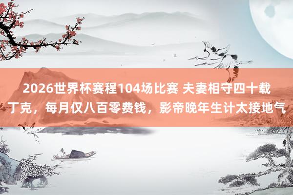 2026世界杯赛程104场比赛 夫妻相守四十载丁克，每月仅八百零费钱，影帝晚年生计太接地气