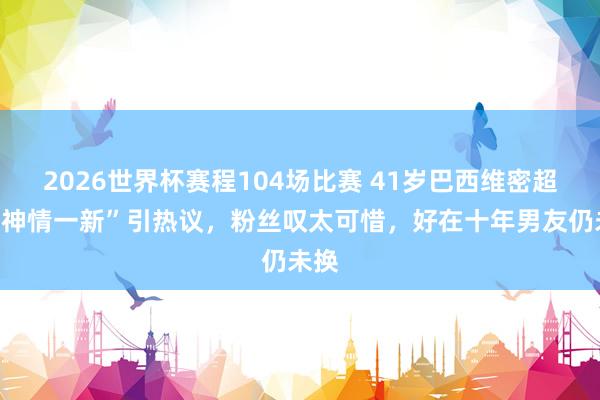 2026世界杯赛程104场比赛 41岁巴西维密超模“神情一新”引热议，粉丝叹太可惜，好在十年男友仍未换