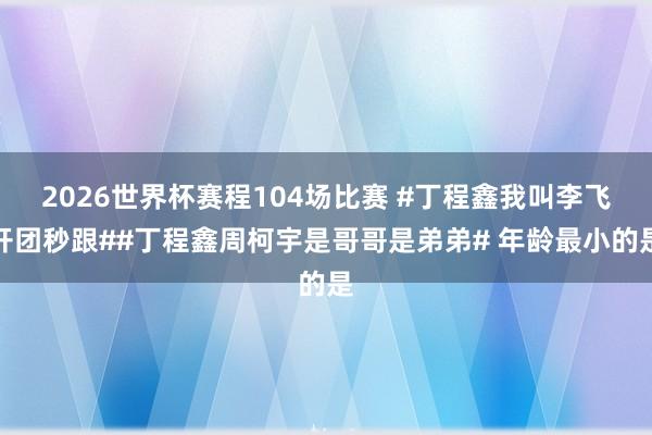 2026世界杯赛程104场比赛 #丁程鑫我叫李飞开团秒跟##丁程鑫周柯宇是哥哥是弟弟# 年龄最小的是