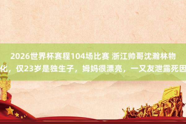 2026世界杯赛程104场比赛 浙江帅哥沈瀚林物化，仅23岁是独生子，姆妈很漂亮，一又友泄露死因