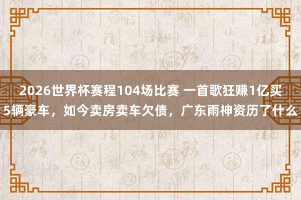 2026世界杯赛程104场比赛 一首歌狂赚1亿买5辆豪车，如今卖房卖车欠债，广东雨神资历了什么