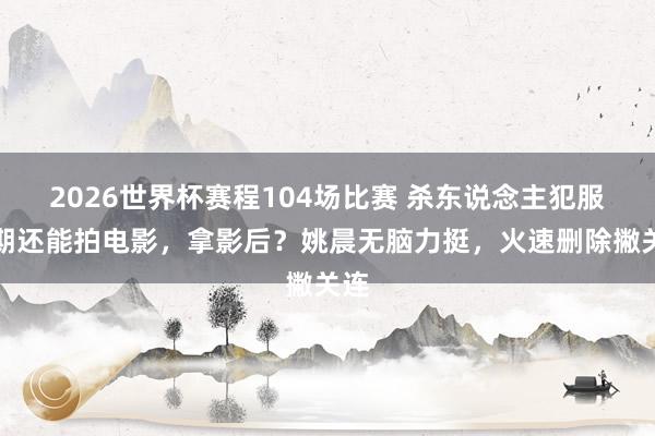 2026世界杯赛程104场比赛 杀东说念主犯服刑期还能拍电影,拿影后?姚晨无脑力挺,火速删除撇关连