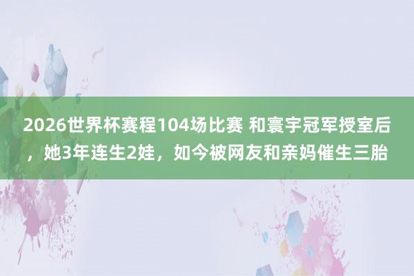 2026世界杯赛程104场比赛 和寰宇冠军授室后，她3年连生2娃，如今被网友和亲妈催生三胎