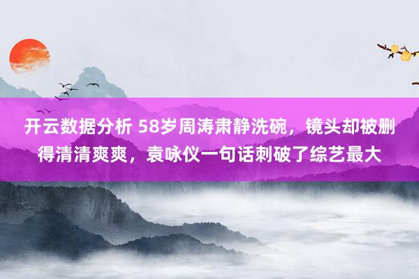 开云数据分析 58岁周涛肃静洗碗,镜头却被删得清清爽爽,袁咏仪一句话刺破了综艺最大