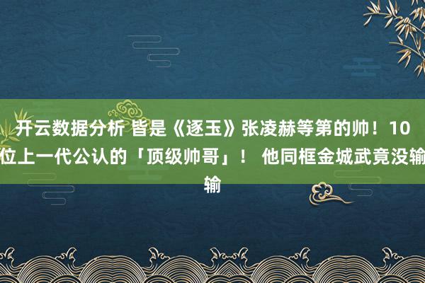 开云数据分析 皆是《逐玉》张凌赫等第的帅！10位上一代公认的「顶级帅哥」！ 他同框金城武竟没输