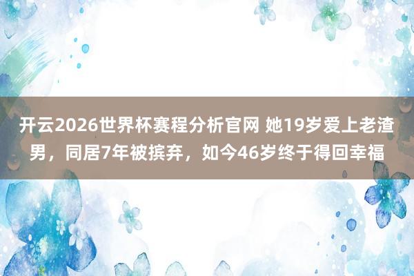 开云2026世界杯赛程分析官网 她19岁爱上老渣男，同居7年被摈弃，如今46岁终于得回幸福