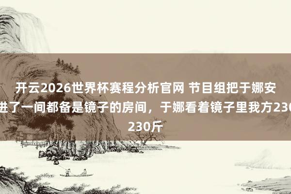 开云2026世界杯赛程分析官网 节目组把于娜安排进了一间都备是镜子的房间,于娜看着镜子里我方230斤