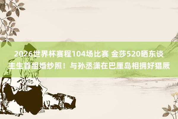 2026世界杯赛程104场比赛 金莎520晒东谈主生首组婚纱照！与孙丞潇在巴厘岛相拥好猖厥