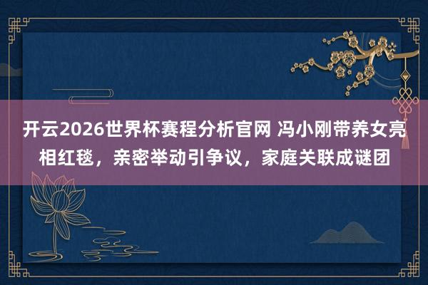 开云2026世界杯赛程分析官网 冯小刚带养女亮相红毯，亲密举动引争议，家庭关联成谜团