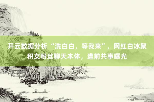 开云数据分析 “洗白白,等我来”,网红白冰聚积女粉丝聊天本体,遭前共事曝光