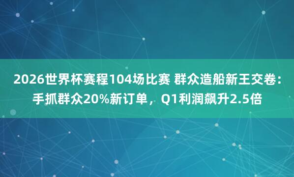 2026世界杯赛程104场比赛 群众造船新王交卷：手抓群众20%新订单，Q1利润飙升2.5倍