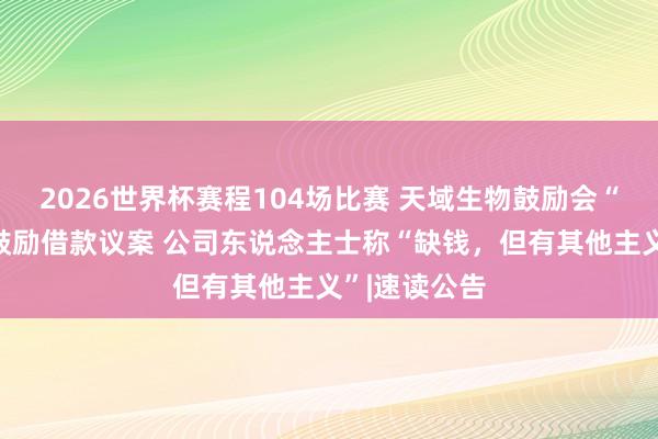 2026世界杯赛程104场比赛 天域生物鼓励会“否决”向大鼓励借款议案 公司东说念主士称“缺钱,但有其他主义”|速读公告