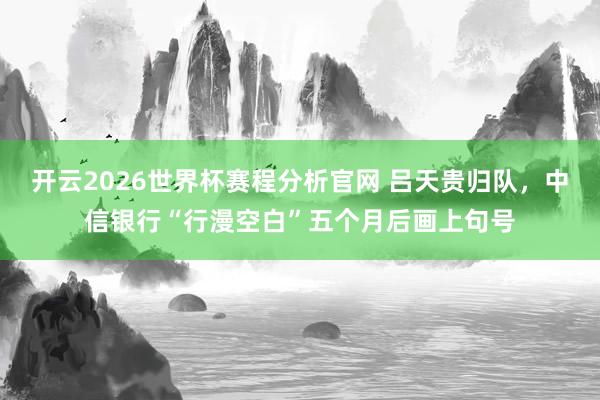开云2026世界杯赛程分析官网 吕天贵归队,中信银行“行漫空白”五个月后画上句号