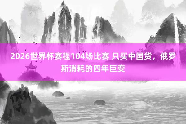 2026世界杯赛程104场比赛 只买中国货,俄罗斯消耗的四年巨变