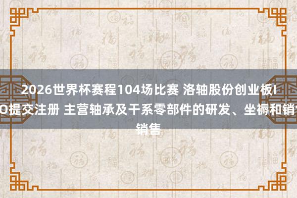 2026世界杯赛程104场比赛 洛轴股份创业板IPO提交注册 主营轴承及干系零部件的研发、坐褥和销售