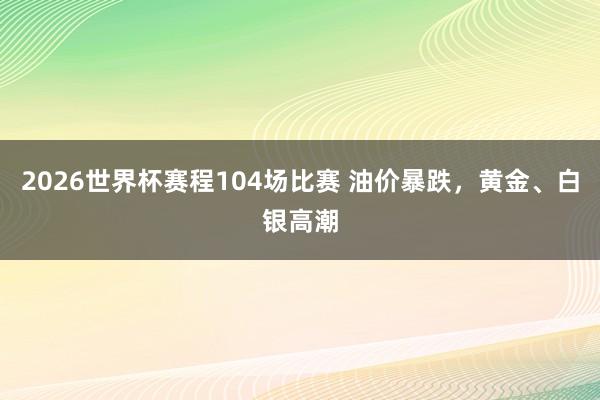2026世界杯赛程104场比赛 油价暴跌,黄金、白银高潮