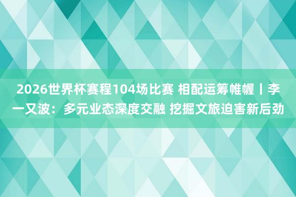 2026世界杯赛程104场比赛 相配运筹帷幄丨李一又波：多元业态深度交融 挖掘文旅迫害新后劲