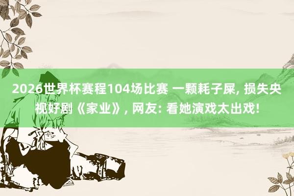 2026世界杯赛程104场比赛 一颗耗子屎, 损失央视好剧《家业》, 网友: 看她演戏太出戏!