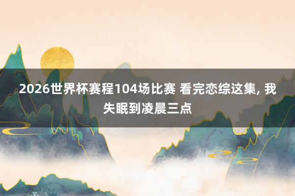 2026世界杯赛程104场比赛 看完恋综这集, 我失眠到凌晨三点