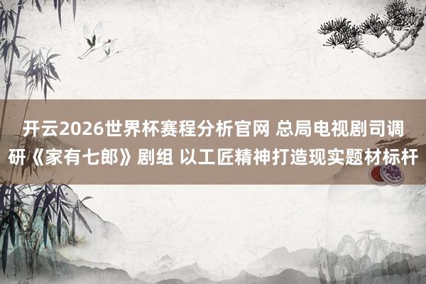 开云2026世界杯赛程分析官网 总局电视剧司调研《家有七郎》剧组 以工匠精神打造现实题材标杆