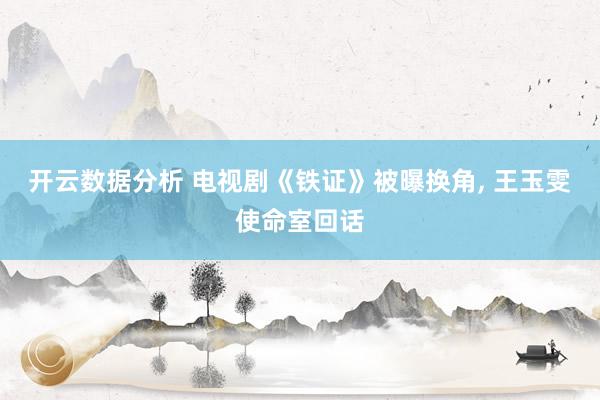 开云数据分析 电视剧《铁证》被曝换角, 王玉雯使命室回话
