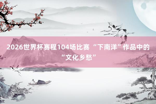 2026世界杯赛程104场比赛 “下南洋”作品中的“文化乡愁”