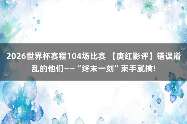 2026世界杯赛程104场比赛 【庚红影评】错误淆乱的他们——“终末一刻”束手就擒!