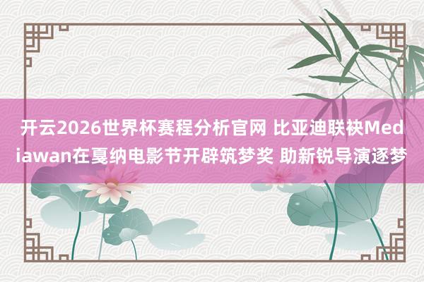 开云2026世界杯赛程分析官网 比亚迪联袂Mediawan在戛纳电影节开辟筑梦奖 助新锐导演逐梦