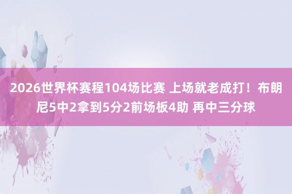 2026世界杯赛程104场比赛 上场就老成打!布朗尼5中2拿到5分2前场板4助 再中三分球