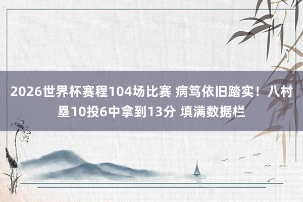 2026世界杯赛程104场比赛 病笃依旧踏实!八村塁10投6中拿到13分 填满数据栏