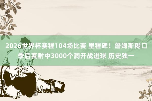 2026世界杯赛程104场比赛 里程碑!詹姆斯糊口季后赛射中3000个洞开战进球 历史独一