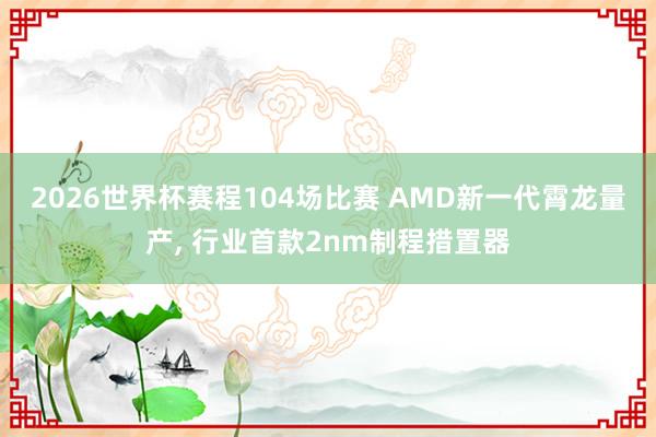 2026世界杯赛程104场比赛 AMD新一代霄龙量产, 行业首款2nm制程措置器