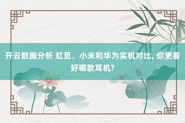 开云数据分析 虹觅、小米和华为实机对比， 你更看好哪款耳机?