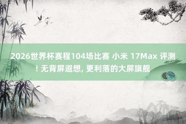 2026世界杯赛程104场比赛 小米 17Max 评测! 无背屏遐想， 更利落的大屏旗舰