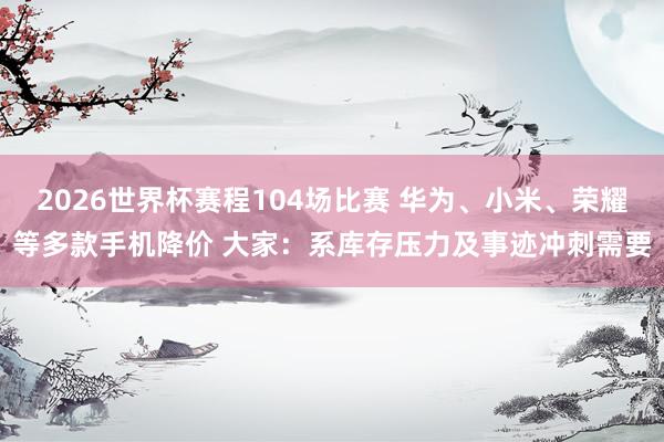 2026世界杯赛程104场比赛 华为、小米、荣耀等多款手机降价 大家:系库存压力及事迹冲刺需要