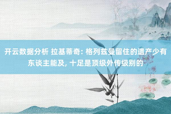 开云数据分析 拉基蒂奇: 格列兹曼留住的遗产少有东谈主能及, 十足是顶级外传级别的