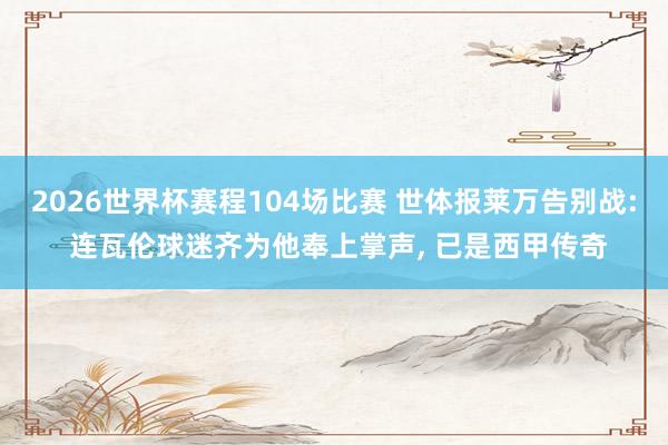 2026世界杯赛程104场比赛 世体报莱万告别战: 连瓦伦球迷齐为他奉上掌声, 已是西甲传奇