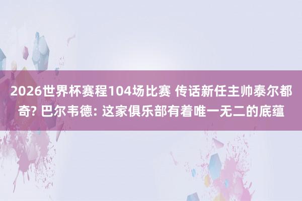 2026世界杯赛程104场比赛 传话新任主帅泰尔都奇? 巴尔韦德: 这家俱乐部有着唯一无二的底蕴