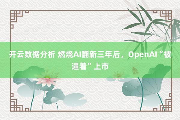 开云数据分析 燃烧AI翻新三年后,OpenAI“被逼着”上市